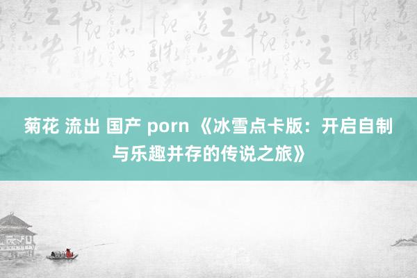 菊花 流出 国产 porn 《冰雪点卡版：开启自制与乐趣并存的传说之旅》