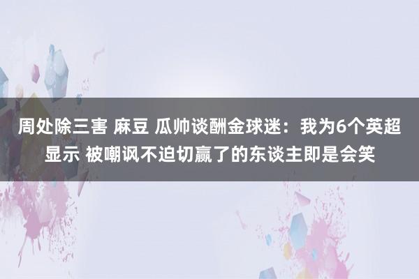 周处除三害 麻豆 瓜帅谈酬金球迷：我为6个英超显示 被嘲讽不迫切赢了的东谈主即是会笑