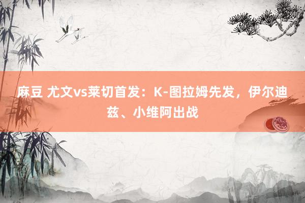 麻豆 尤文vs莱切首发：K-图拉姆先发，伊尔迪兹、小维阿出战