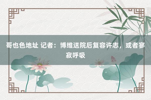 哥也色地址 记者：博维送院后复容许志，或者寥寂呼吸