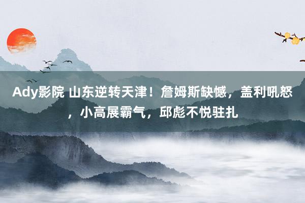 Ady影院 山东逆转天津！詹姆斯缺憾，盖利吼怒，小高展霸气，邱彪不悦驻扎