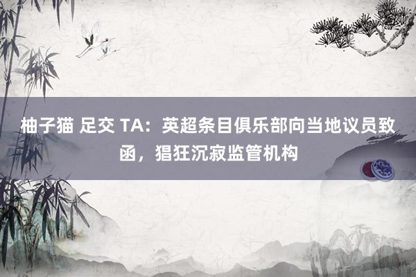 柚子猫 足交 TA：英超条目俱乐部向当地议员致函，猖狂沉寂监管机构