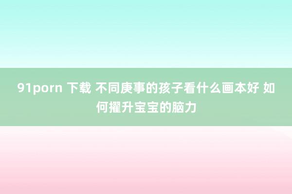 91porn 下载 不同庚事的孩子看什么画本好 如何擢升宝宝的脑力