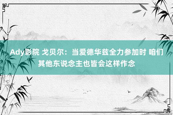 Ady影院 戈贝尔：当爱德华兹全力参加时 咱们其他东说念主也皆会这样作念