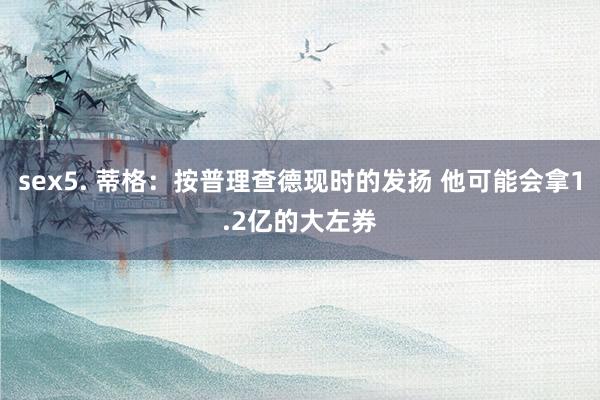 sex5. 蒂格：按普理查德现时的发扬 他可能会拿1.2亿的大左券