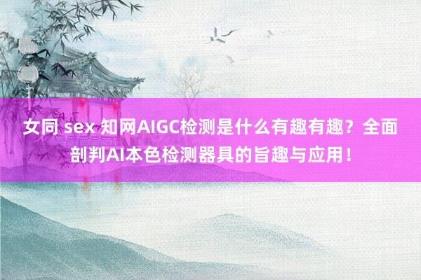 女同 sex 知网AIGC检测是什么有趣有趣？全面剖判AI本色检测器具的旨趣与应用！