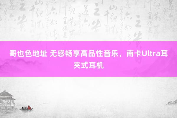 哥也色地址 无感畅享高品性音乐，南卡Ultra耳夹式耳机
