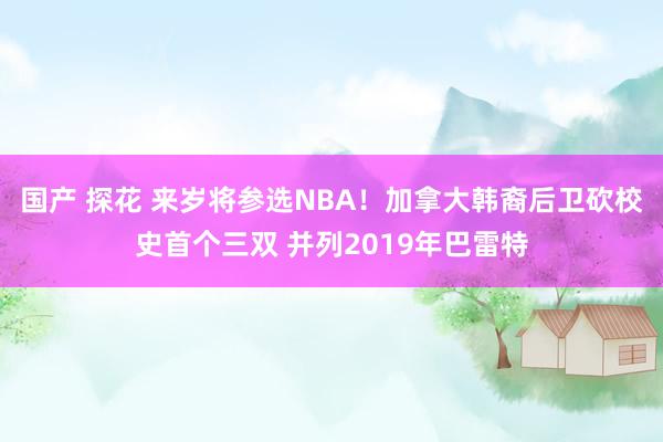 国产 探花 来岁将参选NBA！加拿大韩裔后卫砍校史首个三双 并列2019年巴雷特