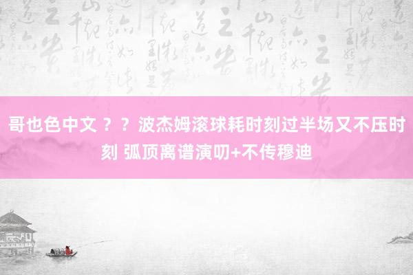 哥也色中文 ？？波杰姆滚球耗时刻过半场又不压时刻 弧顶离谱演叨+不传穆迪