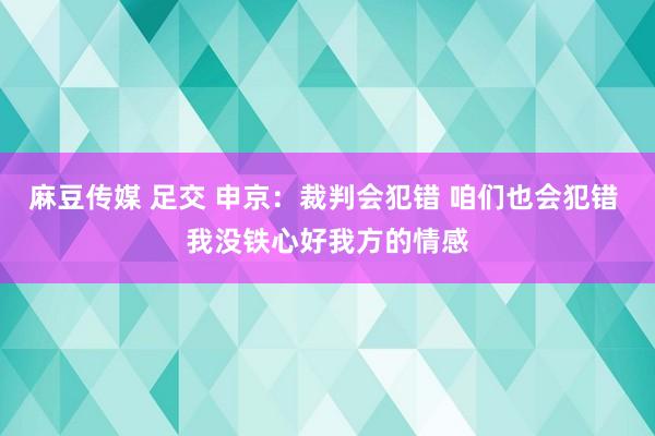 麻豆传媒 足交 申京：裁判会犯错 咱们也会犯错 我没铁心好我方的情感