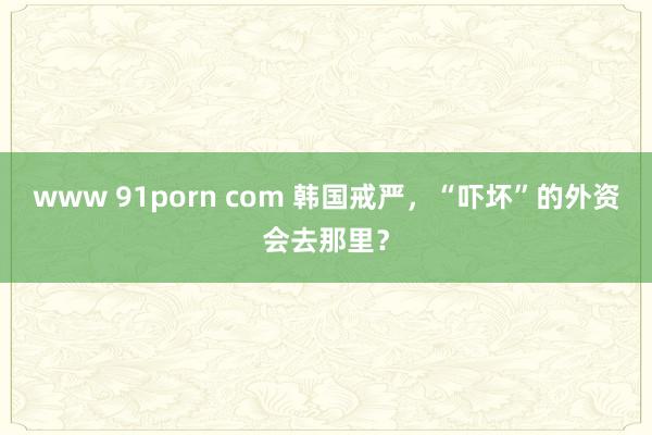 www 91porn com 韩国戒严，“吓坏”的外资会去那里？