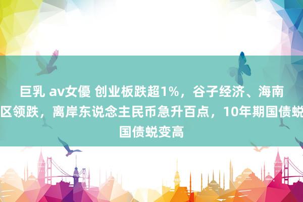 巨乳 av女優 创业板跌超1%，谷子经济、海南自贸区领跌，离岸东说念主民币急升百点，10年期国债蜕变高