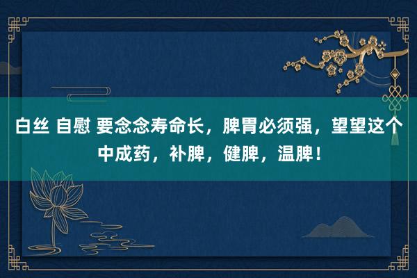 白丝 自慰 要念念寿命长，脾胃必须强，望望这个中成药，补脾，健脾，温脾！