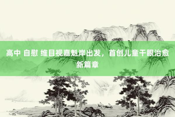 高中 自慰 维目视嘉魁岸出发，首创儿童干眼治愈新篇章