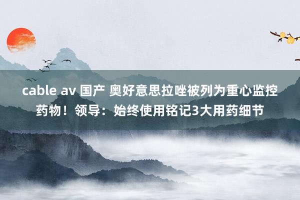 cable av 国产 奥好意思拉唑被列为重心监控药物！领导：始终使用铭记3大用药细节