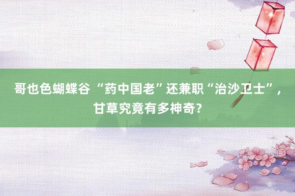 哥也色蝴蝶谷 “药中国老”还兼职“治沙卫士”，甘草究竟有多神奇？