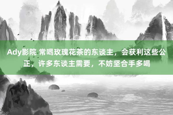 Ady影院 常喝玫瑰花茶的东谈主，会获利这些公正，许多东谈主需要，不妨坚合手多喝