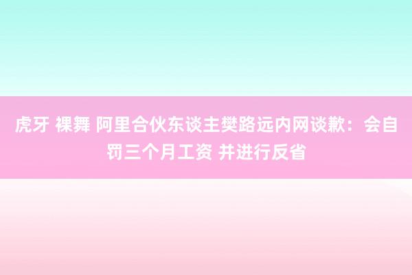 虎牙 裸舞 阿里合伙东谈主樊路远内网谈歉：会自罚三个月工资 并进行反省