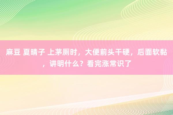 麻豆 夏晴子 上茅厕时，大便前头干硬，后面软黏，讲明什么？看完涨常识了