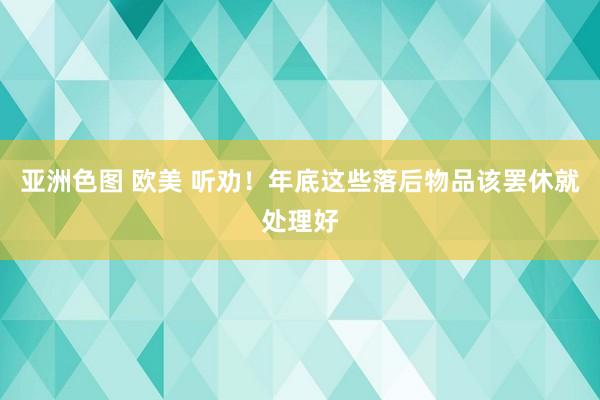 亚洲色图 欧美 听劝！年底这些落后物品该罢休就处理好