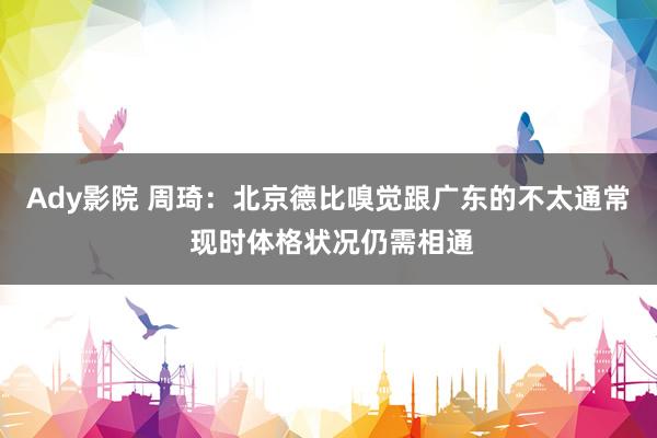 Ady影院 周琦：北京德比嗅觉跟广东的不太通常 现时体格状况仍需相通