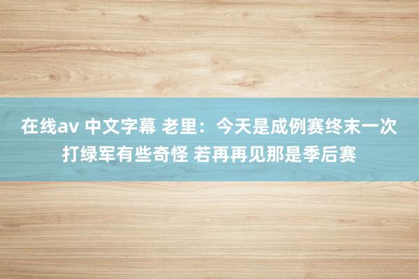 在线av 中文字幕 老里：今天是成例赛终末一次打绿军有些奇怪 若再再见那是季后赛