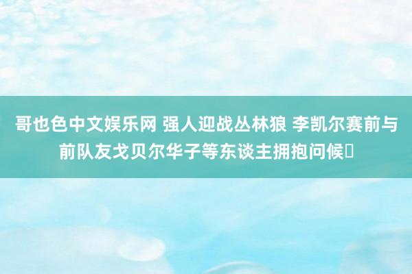 哥也色中文娱乐网 强人迎战丛林狼 李凯尔赛前与前队友戈贝尔华子等东谈主拥抱问候☺