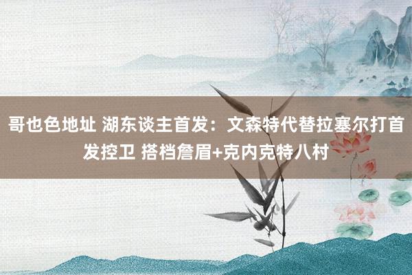 哥也色地址 湖东谈主首发：文森特代替拉塞尔打首发控卫 搭档詹眉+克内克特八村