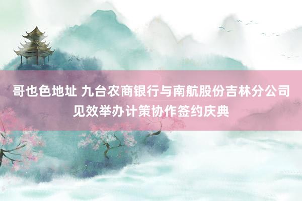 哥也色地址 九台农商银行与南航股份吉林分公司见效举办计策协作签约庆典