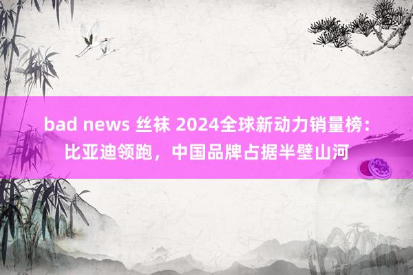 bad news 丝袜 2024全球新动力销量榜：比亚迪领跑，中国品牌占据半壁山河