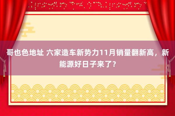 哥也色地址 六家造车新势力11月销量翻新高，新能源好日子来了？