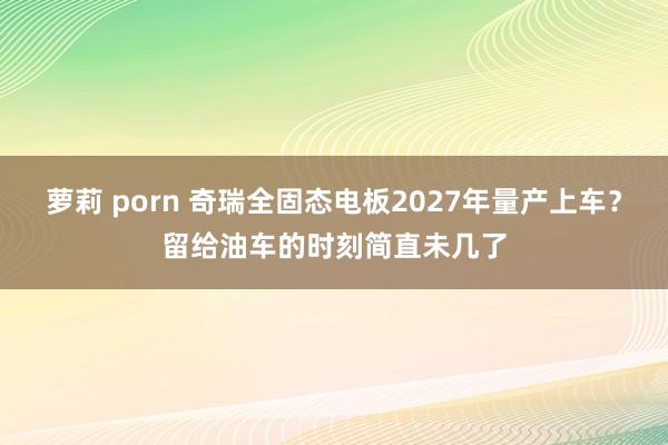 萝莉 porn 奇瑞全固态电板2027年量产上车？留给油车的时刻简直未几了