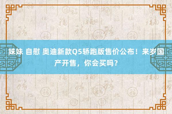 妹妹 自慰 奥迪新款Q5轿跑版售价公布！来岁国产开售，你会买吗？