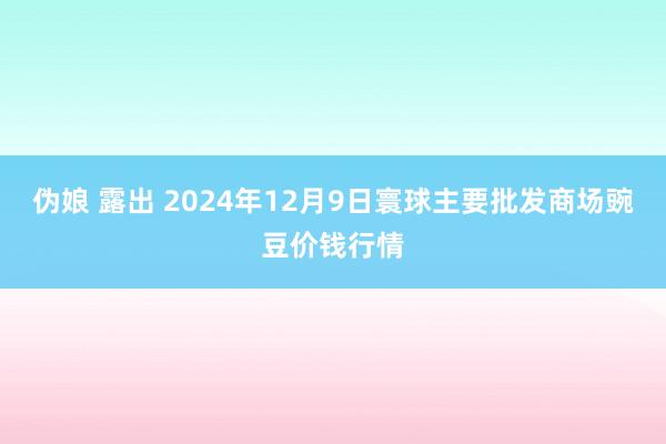 伪娘 露出 2024年12月9日寰球主要批发商场豌豆价钱行情