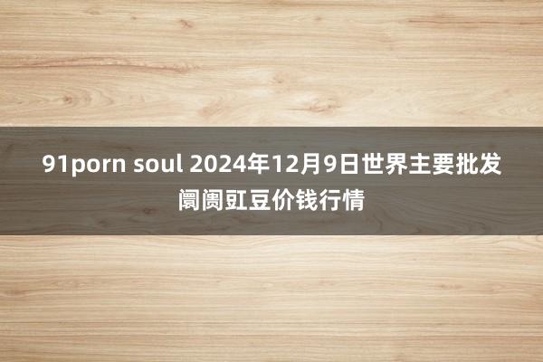 91porn soul 2024年12月9日世界主要批发阛阓豇豆价钱行情