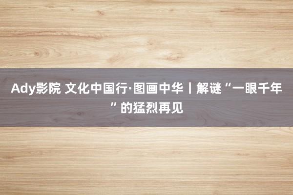 Ady影院 文化中国行·图画中华丨解谜“一眼千年”的猛烈再见