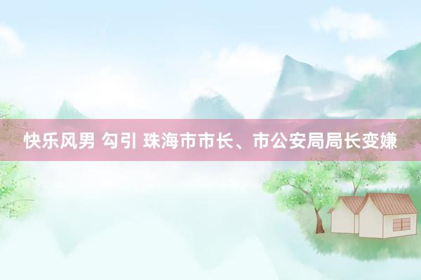 快乐风男 勾引 珠海市市长、市公安局局长变嫌