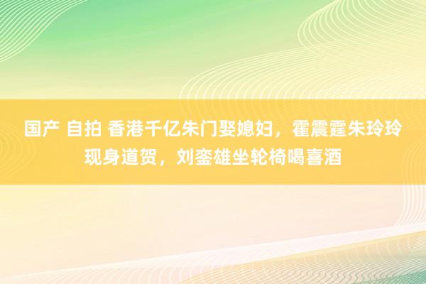 国产 自拍 香港千亿朱门娶媳妇，霍震霆朱玲玲现身道贺，刘銮雄坐轮椅喝喜酒