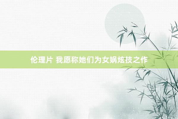 伦理片 我愿称她们为女娲炫技之作