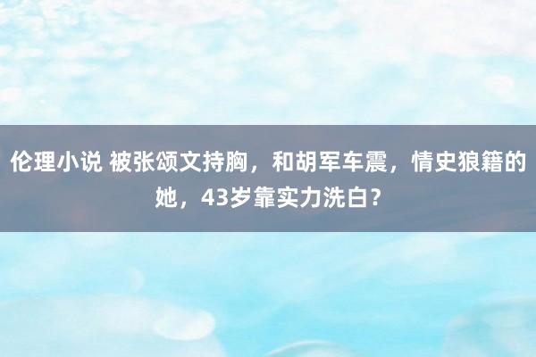 伦理小说 被张颂文持胸，和胡军车震，情史狼籍的她，43岁靠实力洗白？