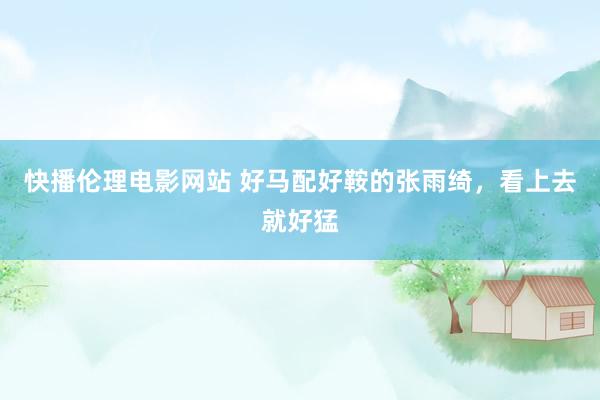 快播伦理电影网站 好马配好鞍的张雨绮，看上去就好猛