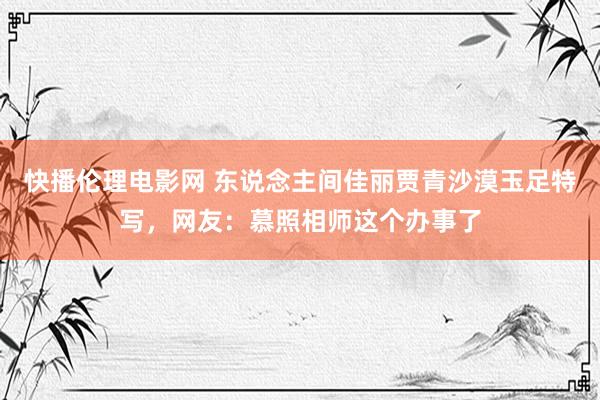 快播伦理电影网 东说念主间佳丽贾青沙漠玉足特写，网友：慕照相师这个办事了
