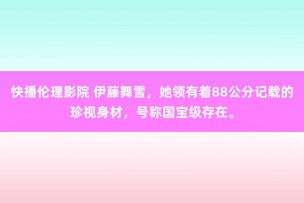 快播伦理影院 伊藤舞雪，她领有着88公分记载的珍视身材，号称国宝级存在。