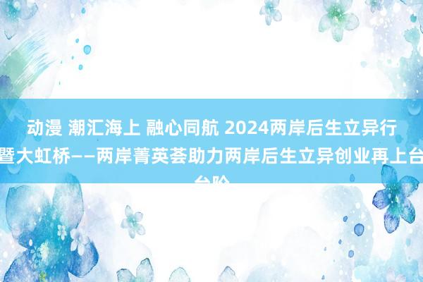 动漫 潮汇海上 融心同航 2024两岸后生立异行为暨大虹桥——两岸菁英荟助力两岸后生立异创业再上台阶