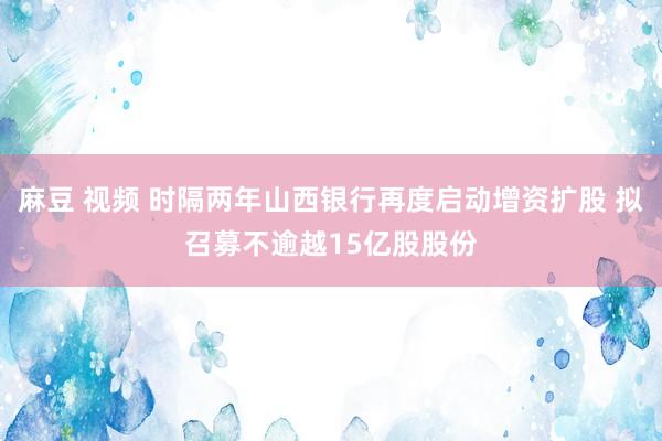 麻豆 视频 时隔两年山西银行再度启动增资扩股 拟召募不逾越15亿股股份