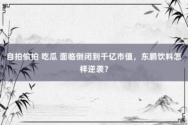 自拍偷拍 吃瓜 面临倒闭到千亿市值，东鹏饮料怎样逆袭？