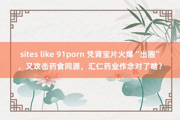 sites like 91porn 凭肾宝片火爆“出圈”，又攻击药食同源，汇仁药业作念对了啥？