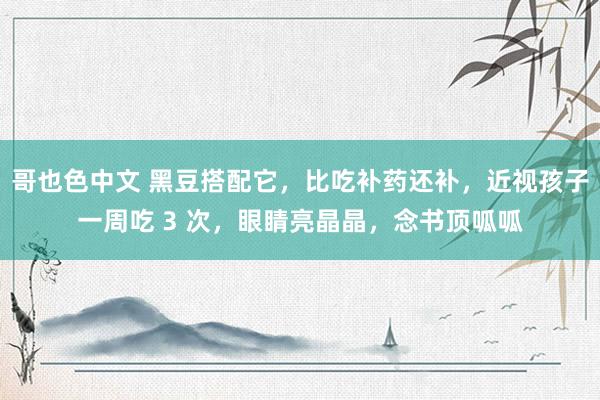 哥也色中文 黑豆搭配它，比吃补药还补，近视孩子一周吃 3 次，眼睛亮晶晶，念书顶呱呱