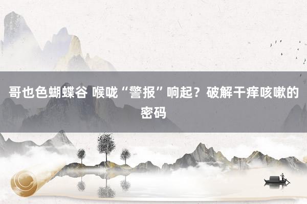 哥也色蝴蝶谷 喉咙“警报”响起？破解干痒咳嗽的密码