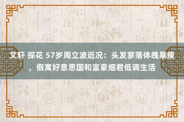 文轩 探花 57岁周立波近况：头发寥落体魄暴瘦，假寓好意思国和富豪细君低调生活
